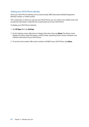 Page 151151
Setting your ASUS Phone identity
Know your ASUS Phone’s identity such as serial number, IMEI (International Mobile Equipment 
Identity) number, or model number. 
This is important, as when you may lose your ASUS Phone, you can contact your mobile carrier and 
provide the information to blacklist the unauthorized use of your ASUS Phone.
To display your ASUS Phone’s identity:
1. Tap All Apps then tap Settings.
2.  On the Settings screen, slide down to display other items then tap About. The About...