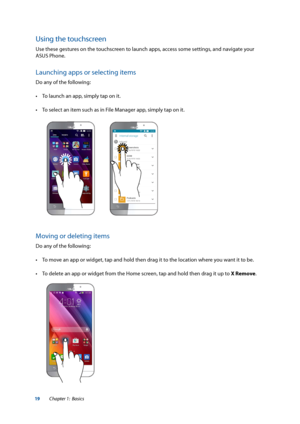 Page 1919
Using the touchscreen
Use these gestures on the touchscreen to launch apps, access some settings, and navigate your 
ASUS Phone.
Launching apps or selecting items
Do any of the following:
•	 To	launch	an	app,	simply	tap	on	it.
•	 To	select	an	item	such	as	in	File	Manager	app,	simply	tap	on	it.
Moving or deleting items
Do any of the following:
•	 To	move	an	app	or	widget,	tap	and	hold	then	drag	it	to	the	location	where	you	want	it	to	be.
•	 To	delete	an	app	or	widget	from	the	Home	screen,	tap	and	hold...