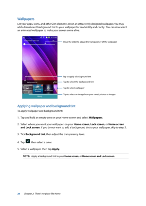 Page 2828
Wallpapers
Let your apps, icons, and other Zen elements sit on an attractively designed wallpaper. You may 
add a translucent background tint to your wallpaper for readability and clarity.  You can also select 
an animated wallpaper to make your screen come alive.
Applying wallpaper and background tint
To apply wallpaper and background tint:
1. Tap and hold an empty area on your Home screen and select Wallpapers.
2.  Select where you want your wallpaper: on your Home screen, Lock screen, or Home...