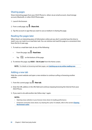 Page 3535
Sharing pages
Share interesting pages from your ASUS Phone to  others via an email account, cloud storage 
account, Bluetooth, or other ASUS Phone apps.
1. Launch the browser.
2.  From a web page, tap  
 > Share link.
2.  Tap the account or app that you want to use as medium in sharing the page.
Reading the pages later
When there’s an interesting piece of information online yet you don’t currently have the time to 
read it, you can mark it as a read later task. You can retrieve and read this page at a...