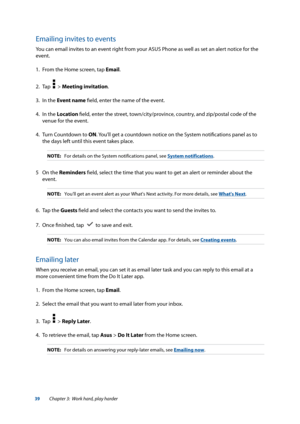Page 3939
Emailing invites to events
You can email invites to an event right from your ASUS Phone as well as set an alert notice for the 
event.
1. From the Home screen, tap Email.
2.  Tap  
  > Meeting invitation.
3.  In the Event name field, enter the name of the event.
4.  In the Location field, enter the street, town/city/province, country, and zip/postal code of the 
venue for the event.
4.  Turn Countdown to ON. You’ll get a countdown notice on the System notifications panel as to 
the days left until...