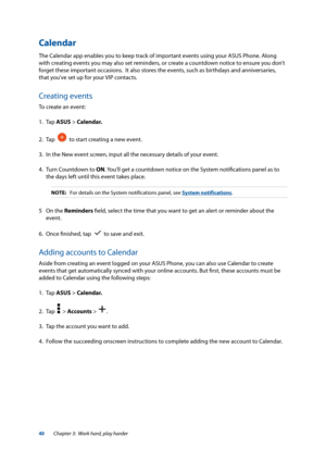 Page 4040
Calendar
The Calendar app enables you to keep track of important events using your ASUS Phone. Along 
with creating events you may also set reminders, or create a countdown notice to ensure you don’t 
forget these important occasions.  It also stores the events, such as birthdays and anniversaries, 
that you’ve set up for your VIP contacts.
Creating events
To create an event:
1. Tap ASUS > Calendar.
2. Tap   
  to start creating a new event.
3.   In the New event screen, input all the necessary...