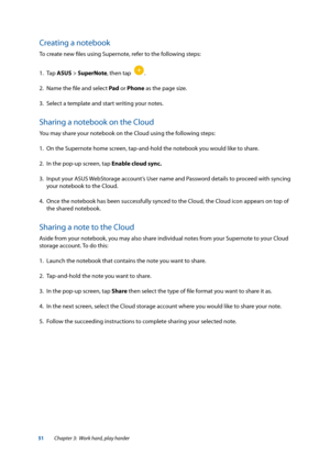 Page 5151
Creating a notebook
To create new files using Supernote, refer to the following steps:
1. Tap ASUS > SuperNote, then tap  
.
2.  Name the file and select Pad  or Phone as the page size.
3.  Select a template and start writing your notes.
Sharing a notebook on the Cloud
You may share your notebook on the Cloud using the following steps:
1. On the Supernote home screen, tap-and-hold the notebook you would like to share. 
2.  In the pop-up screen, tap Enable cloud sync.
3.  Input your ASUS WebStorage...