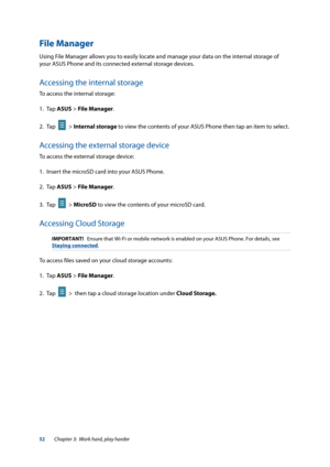 Page 5252
File Manager
Using File Manager allows you to easily locate and manage your data on the internal storage of 
your ASUS Phone and its connected external storage devices.
Accessing the internal storage
To access the internal storage:
1. Tap ASUS > File Manager.
2.  Tap  
  > Internal storage to view the contents of your ASUS Phone then tap an item to select.
Accessing the external storage device
To access the external storage device:
1. Insert the microSD card into your ASUS Phone.
2. Tap  ASUS > File...