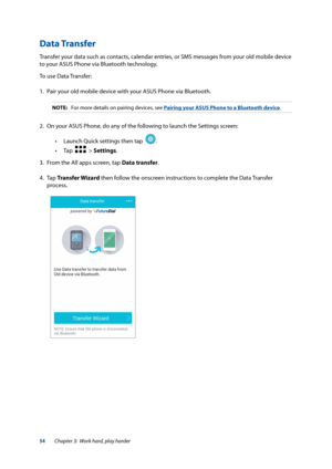 Page 5454
Data Transfer
Transfer your data such as contacts, calendar entries, or SMS messages from your old mobile device 
to your ASUS Phone via Bluetooth technology.
To use Data Transfer:
1. Pair your old mobile device with your ASUS Phone via Bluetooth.
NOTE:  For more details on pairing devices, see Pairing your ASUS Phone to a Bluetooth device.
2. On your ASUS Phone, do any of the following to launch the Settings screen:
 
• Launch Quick settings then tap  
.  
 
• Tap  
  > Settings.
3.   From the All...