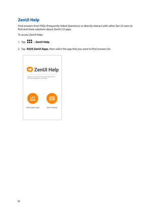 Page 5555
ZenUI Help
Find answers from FAQs (Frequently Asked Questions) or directly interact with other Zen UI users to 
find and share solutions about ZenUI 2.0 apps.
To access ZenUI Help:
1. Tap   
  > ZenUI Help.
2.  Tap  ASUS ZenUI Apps, then select the app that you want to find answers for. 