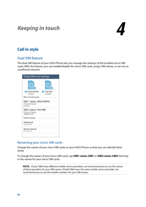 Page 5656
Keeping in touch
4
4 Keeping in touch
Call in style
Dual SIM feature
The dual SIM feature of your ASUS Phone lets you manage the settings of the installed micro SIM 
cards. With this feature, you can enable/disable the micro SIM cards, assign SIM names, or set one as 
a preferred network.
Renaming your micro SIM cards
Change the names of your micro SIM cards on your ASUS Phone so that you can identify them 
easily. 
To change the names of your micro SIM cards, tap SIM1 name: SIM1 or SIM2 name: SIM2...