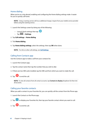 Page 6161
Home dialing
When you’re on a trip abroad, enabling and configuring the Home dialing settings make  it easier 
for you to quickly call home.
NOTE: Using a roaming service will incur additional charges. Inquire from your\
 mobile service provider 
before using the roaming service.
1.  Launch the Settings screen by doing any of the following:
 
• Launch Quick settings then tap  
.  
 
• Tap  
  > Settings.
2. Tap  Call settings > Home dialing.
3. Tick  Home dialing.
4. Tap  Home dialing settings, select...