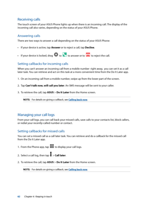 Page 6262
Receiving calls
The touch screen of your ASUS Phone lights up when there is an incoming call. The display of the 
incoming call also varies, depending on the status of your ASUS Phone.
Answering calls
There are two ways to answer a call depending on the status of your ASUS Phone:
•	 If	your	device	is	active,	tap	Answer or to reject a call, tap Decline.
•	 If	your	device	is	locked,	drag		
  to    to answer or to    to reject the call.
Setting callbacks for incoming calls
When you can’t answer an...