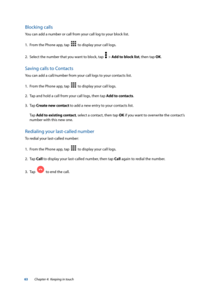 Page 6363
Blocking calls
You can add a number or call from your call log to your block list.
1. From the Phone app, tap  
  to display your call logs.
2.  Select the number that you want to block, tap  
  > Add to block list, then tap OK.
Saving calls to Contacts
You can add a call/number from your call logs to your contacts list.
1. From the Phone app, tap  
  to display your call logs.
2.  Tap and hold a call from your call logs, then tap Add to contacts.
3. Tap  Create new contact to add a new entry to your...