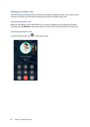 Page 6565
Managing multiple calls
Your ASUS Phone provides you the convenience of making or taking two calls. You can also set up a 
conference call that suits for business meetings, party lines, and other group calls.
Answering another call
While you are talking on your ASUS Phone, you can hear a beeping sound, indicating of another 
incoming call.  Tap Answer on the touch screen to receive an incoming call while on an active call.
Switching between calls
To switch between calls, tap    on the touch screen....