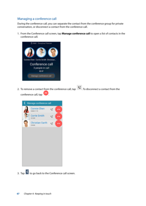 Page 6767
Managing a conference call
During the conference call, you can separate the contact from the conference group for private 
conversation, or disconnect a contact from the conference call.
1. From the Conference call screen, tap Manage conference call to open a list of contacts in the 
conference call.
2.  To remove a contact from the conference call, tap  
. To disconnect a contact from the 
conference call, tap  
.
3.  Tap  
  to go back to the Conference call screen.
Chapter 4:  Keeping in touch  