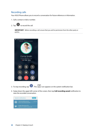 Page 6868
Recording calls
Your ASUS Phone allows you to record a conversation for future reference or information.
1. Call a contact or dial a number. 
2.  Tap  
  to record the call. 
IMPORTANT!   Before recording a call, ensure that you ask for permission from the \
other party or 
parties.
3. To stop recording, tap  .  This    icon appears on the system notification bar.
4.  Swipe down the upper left corner of the screen, then tap Call recording saved notification to 
view the recorded conversation.
Chapter...