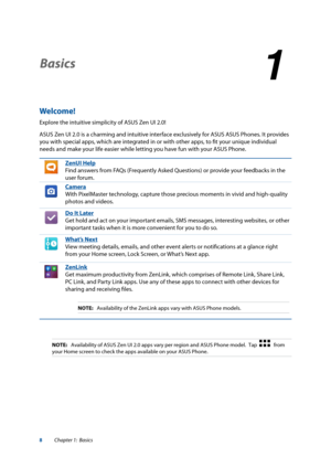 Page 88
Basics
1
1 Basics
Welcome!
Explore the intuitive simplicity of ASUS Zen UI 2.0!
ASUS Zen UI 2.0 is a charming and intuitive interface exclusively for ASUS ASUS Phones. It provides 
you with special apps, which are integrated in or with other apps, to fit your unique individual 
needs and make your life easier while letting you have fun with your ASUS Phone.
ZenUI Help
Find answers from FAQs (Frequently Asked Questions) or provide your feedbacks in the 
user forum.
Camera
With PixelMaster technology,...