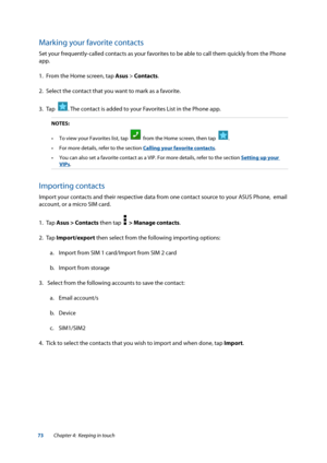Page 7373
Marking your favorite contacts
Set your frequently-called contacts as your favorites to be able to call them quickly from the Phone 
app.
1. From the Home screen, tap Asus > Contacts.
2.  Select the contact that you want to mark as a favorite.
3.  Tap  
. The contact is added to your Favorites List in the Phone app. 
NOTES: 
•	 To	view	your	Favorites	list,	tap		
  from the Home screen, then tap  .
•	 For	more	details,	refer	to	the	section	Calling your favorite contacts.
•	 You	can	also	set	a	favorite...