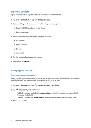 Page 7474
Exporting contacts
Export your contacts to any of the storage accounts in your ASUS Phone.
1. Tap Asus > Contacts  then tap  
  > Manage contacts.
2. Tap  Import/export then select from the following exporting options:
a.  Export to SIM 1 card/Export to SIM 2 card
b.  Export to storage
3.   Tap to select the contacts from the following accounts:
a.  All contacts
b.  Email account/s
c.  Device
d.  SIM1/SIM2
4.  Tick the contacts that you want to export.
5.  When done, tap Export.
Managing your block...