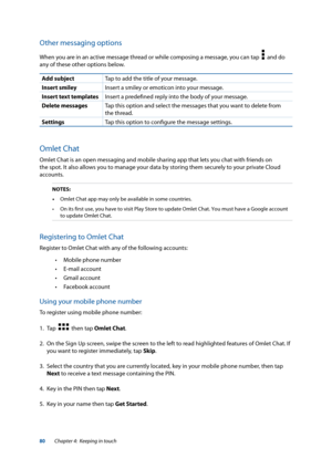 Page 8080
Other messaging options
When you are in an active message thread or while composing a message, you can tap    and do 
any of these other options below.
Add subject Tap to add the title of your message.
Insert smiley Insert a smiley or emoticon into your message.
Insert text templates Insert a predefined reply into the body of your message.
Delete messages Tap this option and select the messages that you want to delete from 
the thread.
Settings Tap this option to configure the message settings.
Omlet...