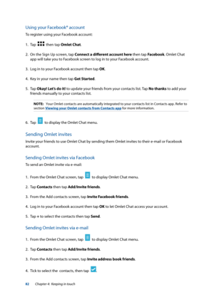 Page 8282
Using your Facebook® account
To register using your Facebook account:
1. Tap  
  then tap Omlet Chat.
2.  On the Sign Up screen, tap Connect a different account here then tap Facebook. Omlet Chat 
app will take you to Facebook screen to log in to your Facebook account.
3.  Log in to your Facebook account then tap OK.
4.  Key in your name then tap Get Started.
5. Tap  Okay! Let’s do it! to update your friends from your contacts list. Tap No thanks to add your 
friends manually to your contacts list....