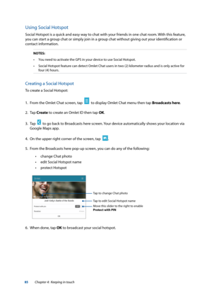 Page 8585
Using Social Hotspot
Social Hotspot is a quick and easy way to chat with your friends in one chat room. With this feature, 
you can start a group chat or simply join in a group chat without giving out your identification or  
contact information.
NOTES:•	 You	need	to	activate	the	GPS	in	your	device	to	use	Social	Hotspot.
•	 Social	Hotspot	feature	can	detect	Omlet	Chat	users	in	two	(2)	kilometer	radius	and	is	only	active	for	 four (4) hours.
Creating a Social Hotspot
To create a Social Hotspot:
1. From...