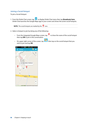 Page 8686
Joining a Social Hotspot
To join a Social Hotspot:
1. From the Omlet Chat screen, tap  
  to display Omlet Chat menu then tap Broadcasts here. 
Omlet Chat launches the Google Maps app to your screen and shows the active social hotspots.
NOTE:  The social hotspots are marked by the    icon.
2.  Select a hotspot to join by doing any of the following:
 
• From the integrated Google Maps screen, tap  
  to show the name of the social hotspot 
then tap OK to join in the conversation.
 
• On upper right...