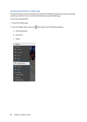 Page 8888
Viewing shared photos in Gallery app
The photos that you and your friends have shared in the Omlet Chat app’s chat room are instantly 
saved to your device. You can view the shared photos using the Gallery app. 
To view the shared photos:
1. Launch the Gallery app.
2.  From the Gallery main screen, tap 
 then select from the following options:
a.  All shared photos
b.  Chat room
c.  Sharer
Chapter 4:  Keeping in touch  