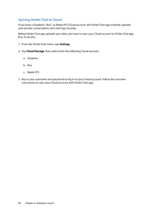 Page 9292
Syncing Omlet Chat to Cloud
If you have a Dropbox®, Box®, or Baidu PCS Cloud account, the Omlet Chat app instantly uploads 
your private conversations and chat logs securely. 
Before Omlet Chat app uploads your data, you have to sync your Cloud account to Omlet Chat app 
first. To do this:
1. From the Omlet Chat menu, tap Settings.
2. Tap  Cloud Storage, then select from the following Cloud services:
a.  Dropbox
b.  Box
c.  Baidu PCS
3.  Key in your username and password to log in to your Cloud...