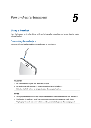 Page 9393
Fun and entertainment
5
5 Fun and entertainment
Using a headset
Have the freedom to do other things while you’re in a call or enjoy listening to your favorite music, 
using a headset.  
Connecting the audio jack
Insert the 3.5mm headset jack into the audio port of your device.
WARNING!
•	 Do	not	insert	other	objects	into	the	audio	jack	port.
•	 Do	not	insert	a	cable	with	electric	power	output	into	the	audio	jack	port.
•	 Listening	at	a	high	volume	for	long	periods	can	damage	your	hearing.
NOTES: •	 We...