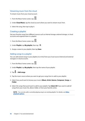 Page 9696
Streaming music from the cloud
To stream music from your cloud account.
1. From the Music home screen, tap  
.
2. Under  Cloud Music, tap the cloud account where you want to stream music from.
3.  Select the song, then tap to play it.
Creating a playlist
Get your favorite songs from different sources such as internal storage, external storage, or cloud 
accounts and organize them in a playlist. 
1. From the Music home screen, tap  
.
2. Under  Playlist, tap My playlist, then tap  
.
3. Assign a name...
