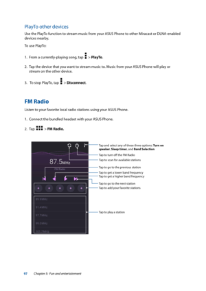 Page 9797
PlayTo other devices
Use the PlayTo function to stream music from your ASUS Phone to other Miracast or DLNA-enabled 
devices nearby.
To use PlayTo:
1. From a currently-playing song, tap  
  > PlayTo.
2.  Tap the device that you want to stream music to. Music from your ASUS Phone will play or 
stream on the other device.
3.   To stop PlayTo, tap  
  > Disconnect.
FM Radio
Listen to your favorite local radio stations using your ASUS Phone. 
1. Connect the bundled headset with your ASUS Phone. 
2.  Tap...