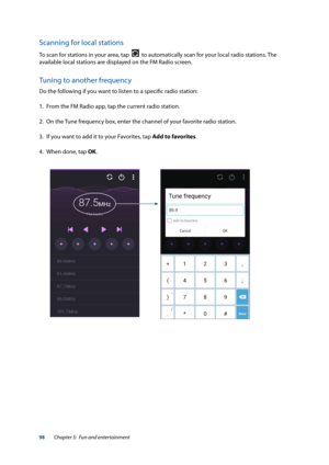 Page 9898
Scanning for local stations
To scan for stations in your area, tap    to automatically scan for your local radio stations. The 
available local stations are displayed on the FM Radio screen.
Tuning to another frequency
Do the following if you want to listen to a specific radio station:
1.  From the FM Radio app, tap the current radio station.
2.  On the Tune frequency box, enter the channel of your favorite radio station.
3.  If you want to add it to your Favorites, tap Add to favorites.
4.  When...