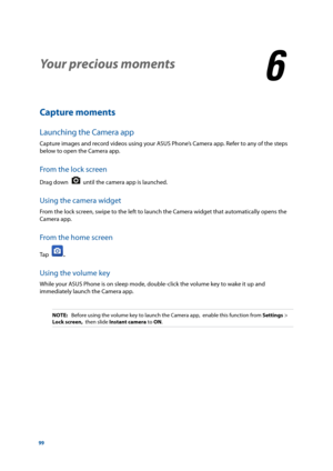 Page 9999
Your precious moments
6
6 Your precious moments
Capture moments
Launching the Camera app
Capture images and record videos using your ASUS Phone’s Camera app. Refer to any of the steps 
below to open the Camera app.
From the lock screen
Drag down   until the camera app is launched.
Using the camera widget
From the lock screen, swipe to the left to launch the Camera widget that automatically opens the 
Camera app.
From the home screen
Tap  .
Using the volume key
While your ASUS Phone is on sleep mode,...