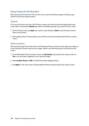 Page 100100
Using Camera for the first time
After launching the Camera for the first time, two consecutive features appear to help you get 
started: Tutorial and Image locations. 
Tutorial
If it is your first time to use your ASUS Phone’s camera, you will encounter the following tutorial 
screen after launching the Camera app. Refer to the following steps to proceed from this screen.
1. On the Tutorial screen, tap Skip  if you want to skip viewing or Start to view the basic tutorial 
about using Camera. 
2....