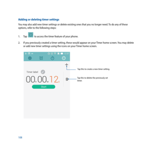 Page 108108
Tap this to delete the previously set 
timer.Tap this to create a new timer setting.
Adding or deleting timer settings
You may also add new timer settings or delete existing ones that you no longer need. To do any of these 
options, refer to the following steps:
1. 
Tap  
  to access the timer feature of your phone.
2.  If you previously created a timer setting, these would appear on your Timer home screen. You may delete 
or add new timer settings using the icons on your Timer home screen.  
