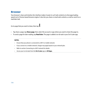 Page 114114
Browser
Your browser’s clean and intuitive Zen interface makes it easier to surf web contents at a fast page loading 
speed via its Chrome-based browser engine. It also lets you share or email web contents, as well as send it as a  
read later task.
Go to page that you want to share, then tap  
.
•	 Tap	share	a	page,	tap	Share page, then select the account or app where you want to share the page to.
•	 To	send	a	page	for	later	reading,	tap	Read later. The page is added a to-do task in your Do It...