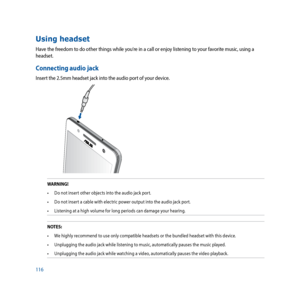 Page 116116
Using headset
Have the freedom to do other things while you’re in a call or enjoy listening to your favorite music, using a 
headset.  
Connecting audio jack
Insert the 2.5mm headset jack into the audio port of your device.
WARNING!•	 Do	not	insert	other	objects	into	the	audio	jack	port.
•	 Do	not	insert	a	cable	with	electric	power	output	into	the	audio	jack	port.
•	 Listening	at	a	high	volume	for	long	periods	can	damage	your	hearing.
NOTES: •	 We	highly	recommend	to	use	only	compatible	headsets	or...