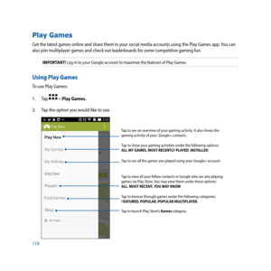 Page 118118
Play Games
Get the latest games online and share them in your social media accounts using the Play Games app. You can 
also join multiplayer games and check out leaderboards for some competitive gaming fun. 
IMPORTANT! Log in to your Google account to maximize the features of Play Games.
Using Play Games
To use Play Games: 
1. Tap 
 > Play Games.
2.  Tap the option you would like to use.
Tap to see an overview of your gaming activity. It also shows the 
gaming	activity	of	your		Google+	contacts.	
Tap...