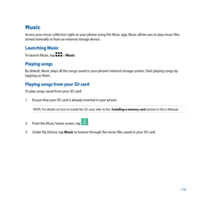 Page 119119
Music
Access your music collection right on your phone using the Music app. Music allows you to play music files 
stored internally or from an external storage device. 
Launching Music
To launch Music, tap  > Music.
Playing songs
By default, Music plays all the songs saved in your phone’s internal storage system. Start playing songs by 
tapping on them. 
Playing songs from your SD card
To play songs saved from your SD card:
1. Ensure that your SD card is already inserted in your phone.
NOTE: For...
