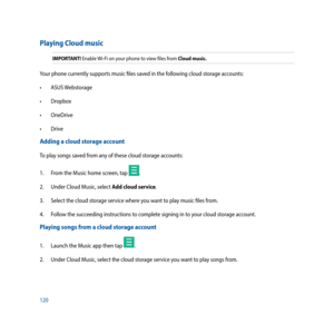 Page 120120
Playing Cloud music
IMPORTANT! Enable Wi-Fi on your phone to view files from Cloud music.
Your phone currently supports music files saved in the following cloud storage accounts:
•		 ASUS	Webstorage
•		 Dropbox
•		 OneDrive
•		 Drive
Adding a cloud storage account
To play songs saved from any of these cloud storage accounts:
1.  From the Music home screen, tap 
.
2.  Under Cloud Music, select Add cloud service.
3.   Select the cloud storage service where you want to play music files from.
4.  Follow...