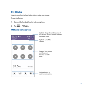 Page 121121
FM Radio
Listen to your favorite local radio stations using your phone. 
To use this feature:
1. Connect the bundled headset with your phone. 
2.  Tap  
  > FM Radio.
FM Radio home screen
Tap this to change the band frequency of 
your FM radio, or switch between headset or 
loudspeaker mode.
Tap any of these buttons 
to set the current 
frequency as a radio 
preset.
Tap these buttons to 
search for radio stations. Tap this to turn off the 
FM Radio. 