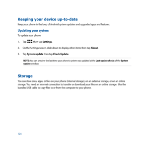 Page 124124
Keeping your device up-to-date
Keep your phone in the loop of Android system updates and upgraded apps and features.
Updating your system
To update your phone:
1. Tap  
  then tap Settings.
2.  On the Settings screen, slide down to display other items then tap About.
3. Tap  System update then tap Check Update.
NOTE: You can preview the last time your phone’s system was updated at the Last update check: of the System 
update window.
Storage
You can store data, apps, or files on your phone (internal...