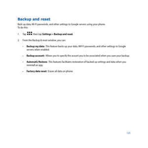 Page 125125
Backup and reset
Back up data, Wi-Fi passwords, and other settings to Google servers using your phone.  
To do this:
1. Tap  
  then tap Settings > Backup and reset.
2.  From the Backup & reset window, you can:
•	 Backup my data:  This feature backs up your data, Wif-Fi passwords, and other settings to Google 
servers when enabled.
•	 Backup account:  Allows you to specify the acount you to be associated when you save your backup.
•	 Automatic Restore:  This features facilitates restoration of backed...