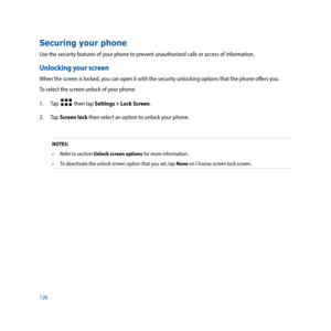 Page 126126
Securing your phone
Use the security features of your phone to prevent unauthorized calls or access of information. 
Unlocking your screen
When the screen is locked, you can open it with the security unlocking options that the phone offers you.
To select the screen unlock of your phone:
1.  Tap  
  then tap Settings > Lock Screen.
2. Tap  Screen lock then select an option to unlock your phone.
NOTES:
•	 Refer	to	section Unlock screen options for more information.
•	 To	deactivate	the	unlock	screen...