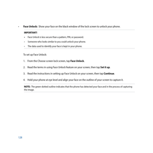 Page 128128
•		Face Unlock:  Show your face on the black window of the lock screen to unlock your phone.  
IMPORTANT!
•	 Face Unlock is less secure than a pattern, PIN, or password.
•	 Someone	who	looks	similar	to	you	could	unlock	your	phone.
•	 The	data	used	to	identify	your	face	is	kept	in	your	phone.
To set up Face Unlock:
1.  From the Choose screen lock screen, tap Face Unlock.
2.  Read the terms in using Face Unlock feature on your screen, then tap Set it up.
3.  Read the instructions in setting up Face...