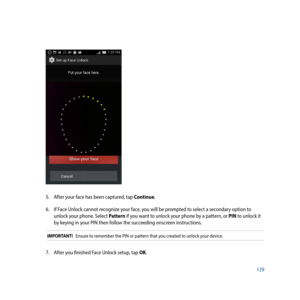 Page 129129
5. After your face has been captured, tap Continue.
6.  If Face Unlock cannot recognize your face, you will be prompted to select a secondary option to 
unlock your phone. Select Pattern if you want to unlock your phone by a pattern, or PIN to unlock it 
by keying in your PIN then follow the succeeding onscreen instructions.
IMPORTANT!   Ensure to remember the PIN or pattern that you created to unlock your device.
7. After you finished Face Unlock setup, tap OK. 