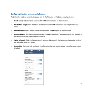 Page 133133
Configuring the other screen security features
Aside from the mode of screen lock, you can also do the following on the Screen security window:
•		Quick access: Slide the Quick Access switch to ON to launch apps on the lock screen.
• 		 What’s Next widget: Slide the What’s Next Widget switch to ON to show the said widget on the lock 
screen.
• 		 Enable widgets: Check the box beside Enable widgets to use widgets on the lock screen.
• 		 Instant camera:  Slide the Instant camera switch to ON to launch...