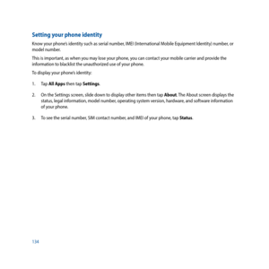 Page 134134
Setting your phone identity
Know your phone’s identity such as serial number, IMEI (International Mobile Equipment Identity) number, or 
model number. 
This is important, as when you may lose your phone, you can contact your mobile carrier and provide the 
information to blacklist the unauthorized use of your phone.
To display your phone’s identity:
1. Tap All Apps then tap Settings.
2.  On the Settings screen, slide down to display other items then tap About. The About screen displays the 
status,...