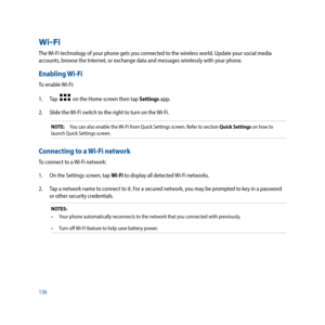 Page 136136
Wi-Fi
The Wi-Fi technology of your phone gets you connected to the wireless world. Update your social media 
accounts, browse the Internet, or exchange data and messages wirelessly with your phone.
Enabling Wi-Fi
To enable Wi-Fi:
1. Tap  
  on the Home screen then tap Settings app.
2.  Slide the Wi-Fi switch to the right to turn on the Wi-Fi.
NOTE:   You can also enable the Wi-Fi from Quick Settings screen. Refer to section Quick Settings on how to 
launch Quick Settings screen.
Connecting to a Wi-Fi...