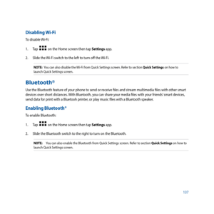 Page 137137
Disabling Wi-Fi
To disable Wi-Fi:
1. Tap  
  on the Home screen then tap Settings app.
2.  Slide the Wi-Fi switch to the left to turn off the Wi-Fi.
NOTE:  You can also disable the Wi-Fi from Quick Settings screen. Refer to section Quick Settings on how to 
launch Quick Settings screen.
Bluetooth®
Use the Bluetooth feature of your phone to send or receive files and stream multimedia files with other smart 
devices over short distances. With Bluetooth, you can share your media files with your friends’...