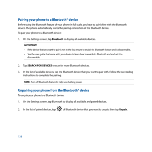 Page 138138
Pairing your phone to a Bluetooth® device
Before using the Bluetooth feature of your phone in full scale, you have to pair it first with the Bluetooth 
device. The phone automatically stores the pairing connection of the Bluetooth device.
To pair your phone to a Bluetooth device:
1. On the Settings screen, tap Bluetooth to display all available devices.
IMPORTANT!
•	 If	the	device	that	you	want	to	pair	is	not	in	the	list,	ensure	to	enable	its	Bluetooth	feature	and	is	discoverable.
•	 See	the	user...