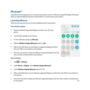 Page 139139
Miracast™
Using Miracast technology, you can screencast your phone screen to a Miracast-supported display. Doing this 
allows an external display to become a dual monitor or second screen to your phone.
Launching Miracast
There are two ways you can use to start using Miracast from your phone:
From Quick settings
1. Setup the Miracast-supported display you want to use with your 
phone. 
2.  Launch Quick settings on your phone.
3.  On the notification panel, tap Miracast.
4.  Slide the Wireless display...